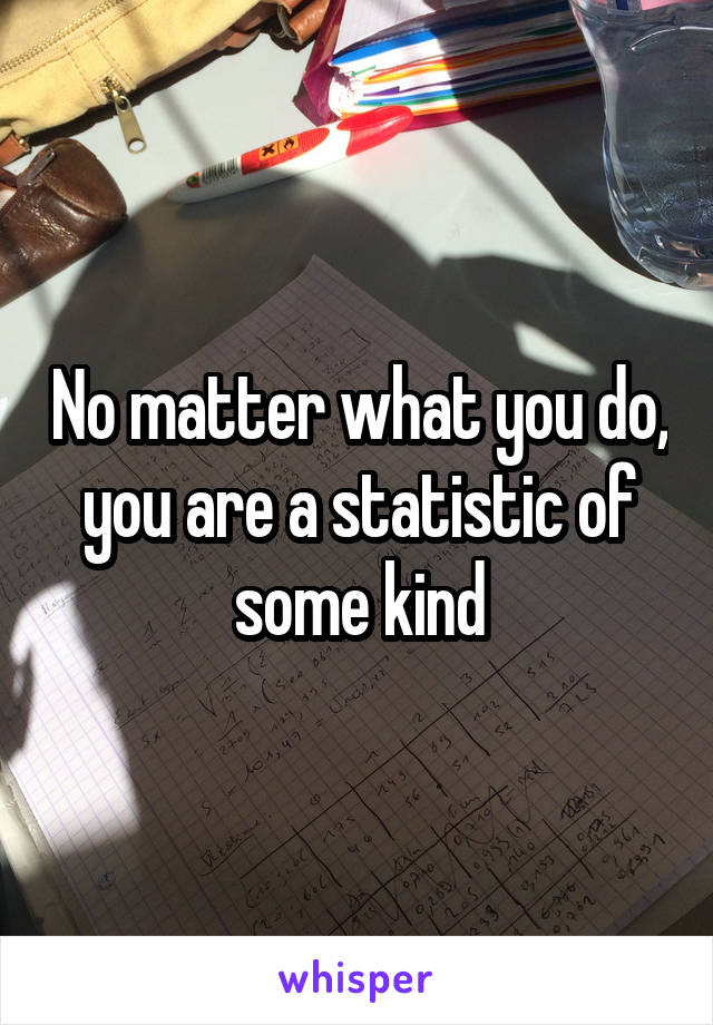 No matter what you do, you are a statistic of some kind