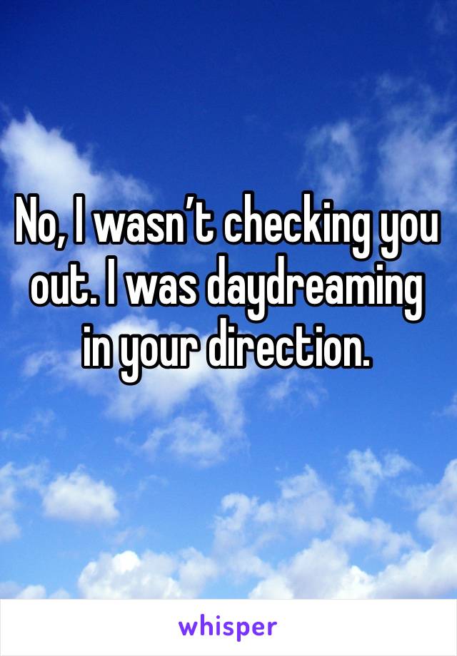 No, I wasnâ€™t checking you out. I was daydreaming in your direction. 
