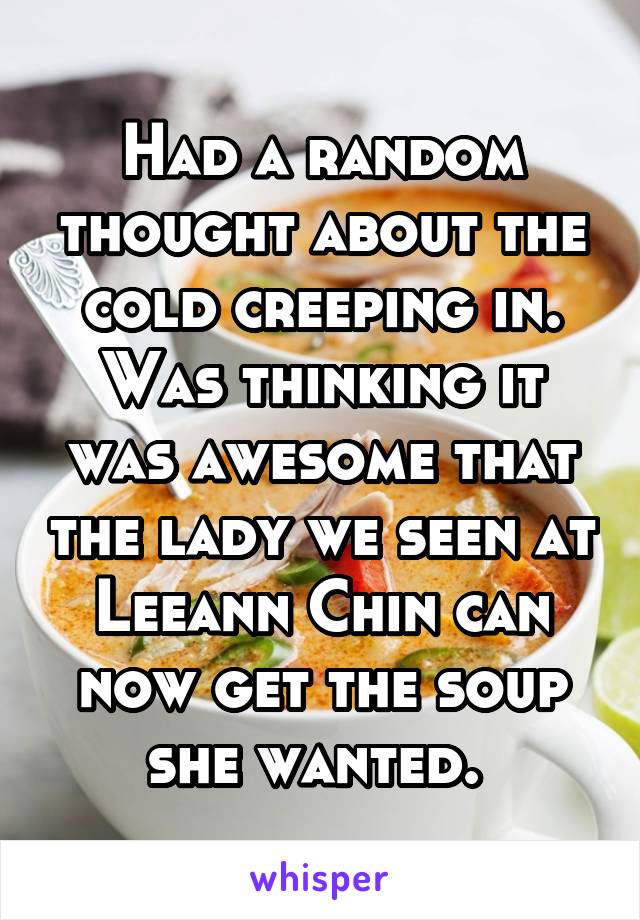 Had a random thought about the cold creeping in. Was thinking it was awesome that the lady we seen at Leeann Chin can now get the soup she wanted. 