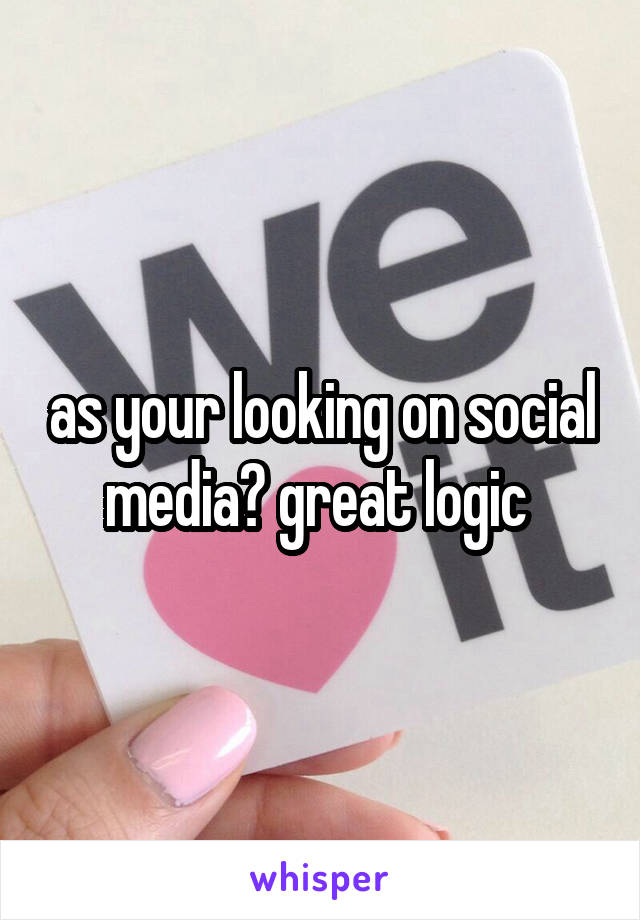as your looking on social media? great logic 
