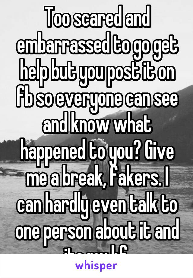 Too scared and embarrassed to go get help but you post it on fb so everyone can see and know what happened to you? Give me a break, fakers. I can hardly even talk to one person about it and its my bf.