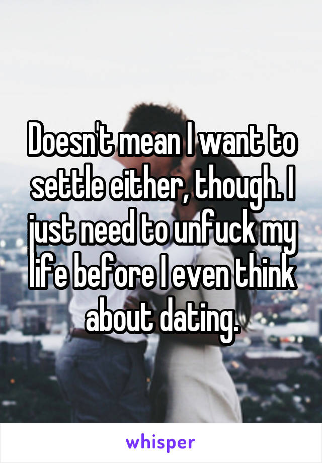 Doesn't mean I want to settle either, though. I just need to unfuck my life before I even think about dating.