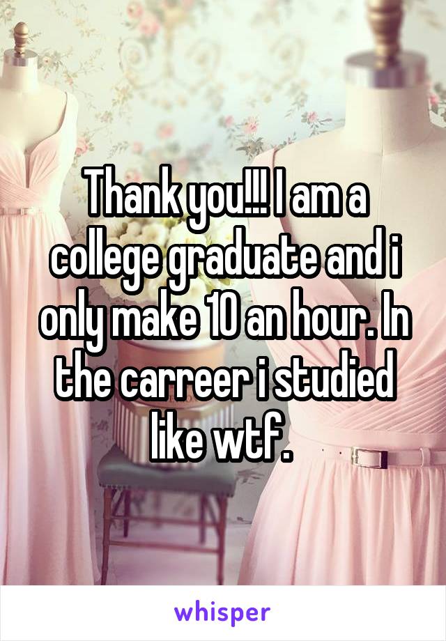 Thank you!!! I am a college graduate and i only make 10 an hour. In the carreer i studied like wtf. 