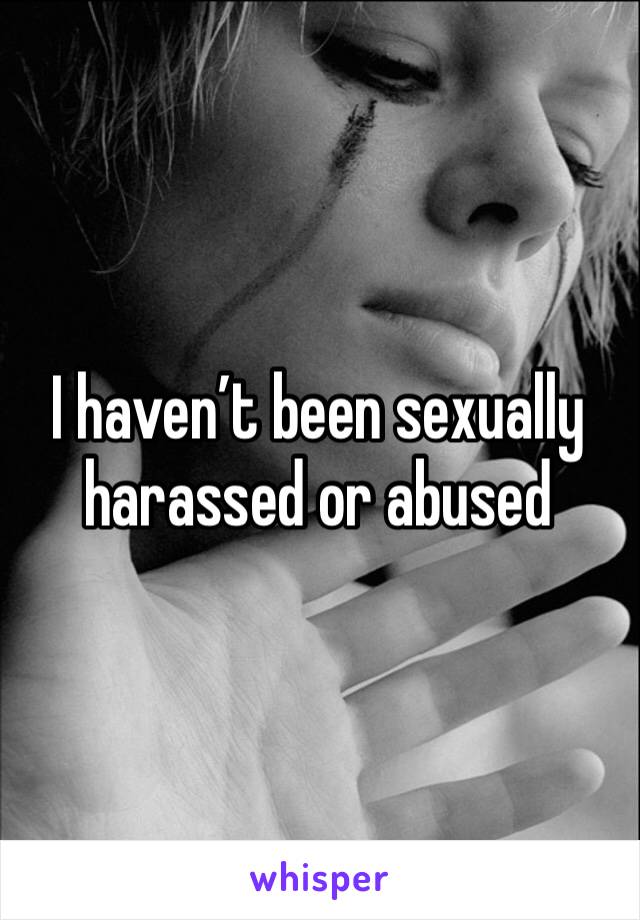 I haven’t been sexually harassed or abused