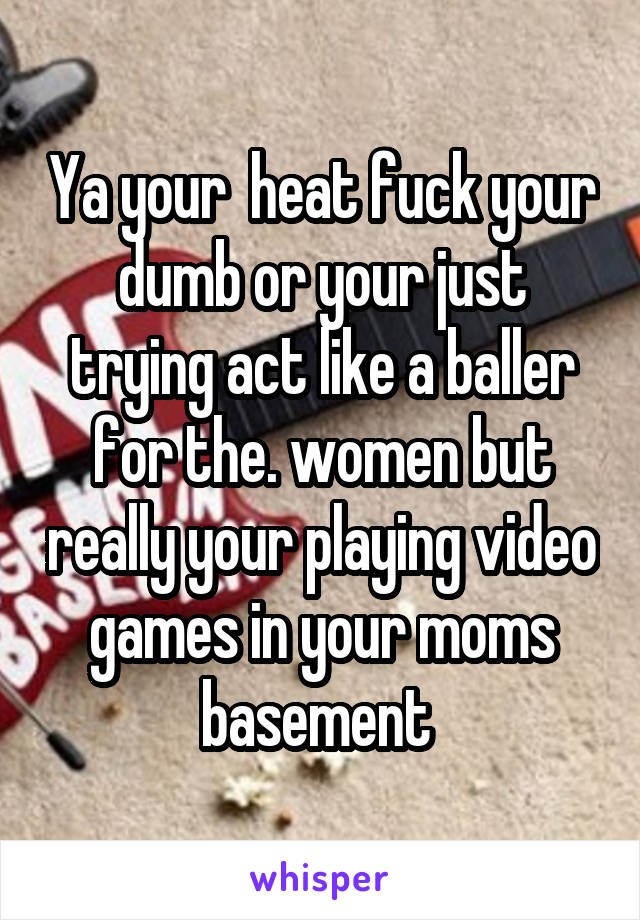 Ya your  heat fuck your dumb or your just trying act like a baller for the. women but really your playing video games in your moms basement 