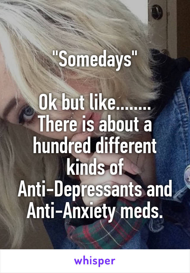 "Somedays"

Ok but like........
There is about a hundred different kinds of Anti-Depressants and Anti-Anxiety meds.