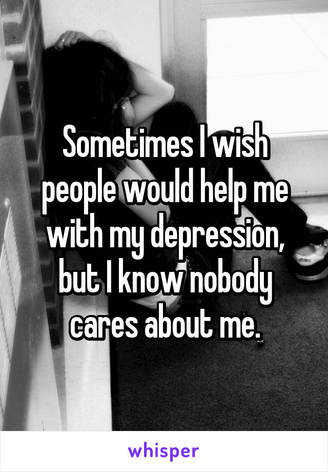Sometimes I wish people would help me with my depression, but I know nobody cares about me.