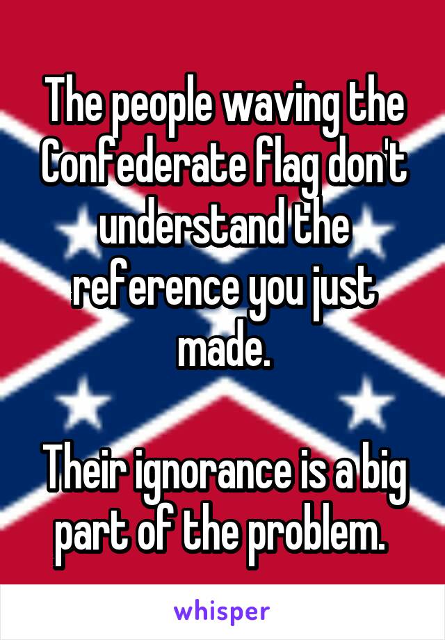 The people waving the Confederate flag don't understand the reference you just made.

Their ignorance is a big part of the problem. 
