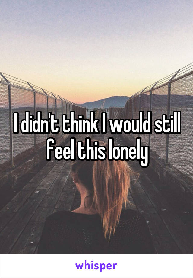 I didn't think I would still feel this lonely