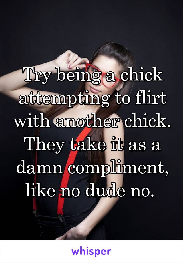 Try being a chick attempting to flirt with another chick. They take it as a damn compliment, like no dude no. 