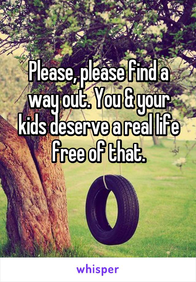 Please, please find a way out. You & your kids deserve a real life free of that.


