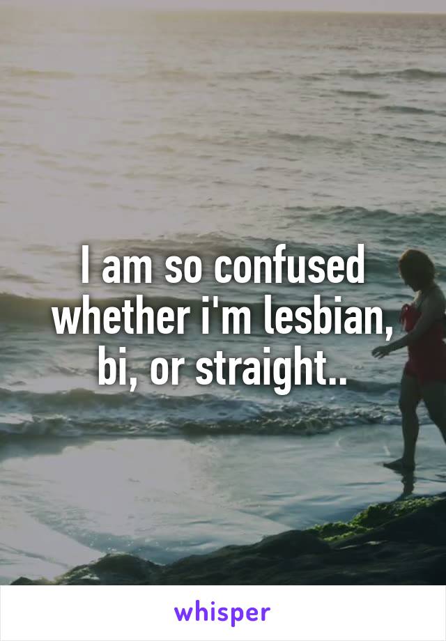 I am so confused whether i'm lesbian, bi, or straight..