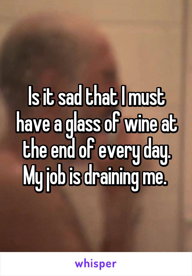 Is it sad that I must have a glass of wine at the end of every day. My job is draining me. 