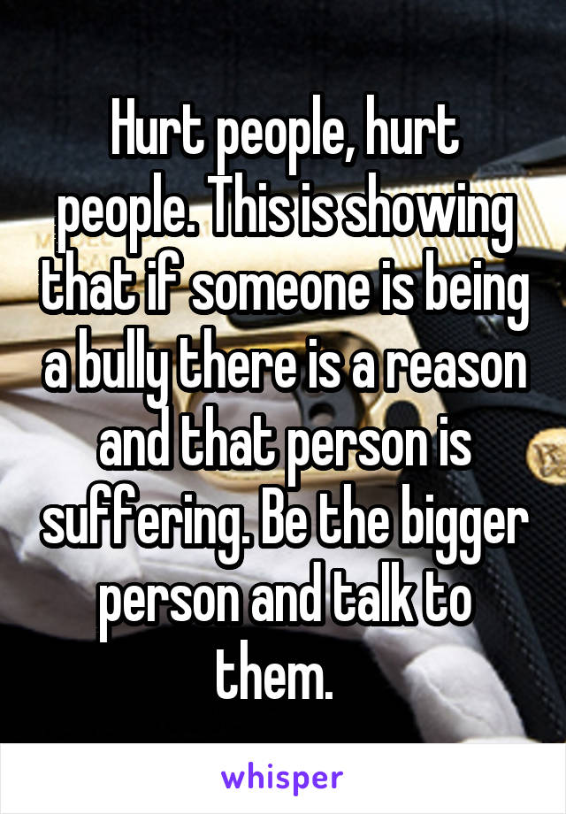 Hurt people, hurt people. This is showing that if someone is being a bully there is a reason and that person is suffering. Be the bigger person and talk to them.  