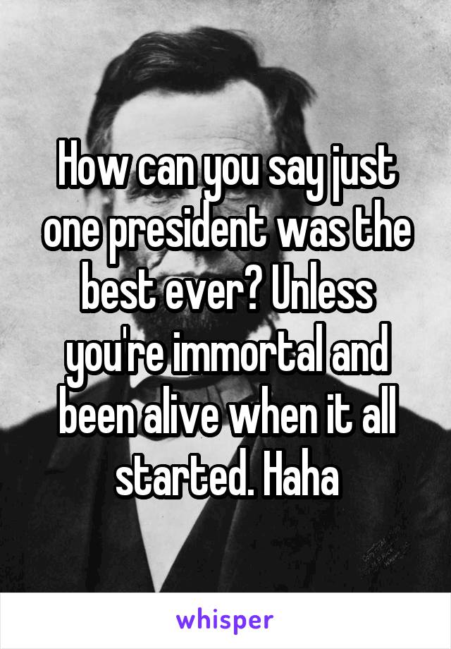 How can you say just one president was the best ever? Unless you're immortal and been alive when it all started. Haha