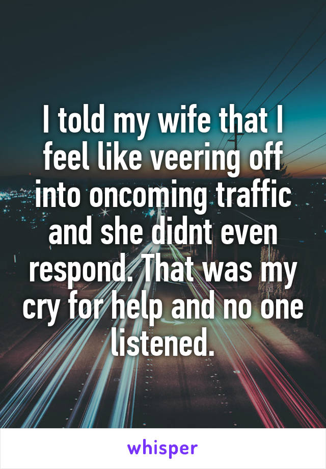 I told my wife that I feel like veering off into oncoming traffic and she didnt even respond. That was my cry for help and no one listened.