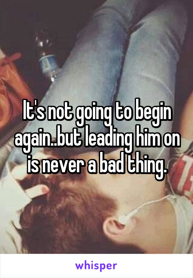 It's not going to begin again..but leading him on is never a bad thing.