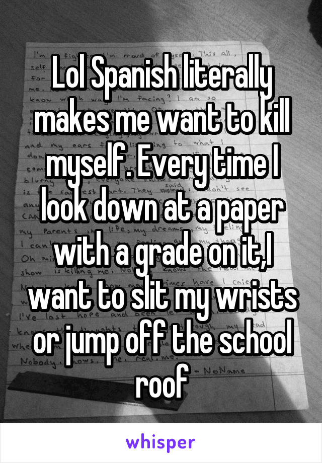 Lol Spanish literally makes me want to kill myself. Every time I look down at a paper with a grade on it,I want to slit my wrists or jump off the school roof