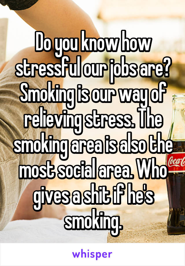 Do you know how stressful our jobs are? Smoking is our way of relieving stress. The smoking area is also the most social area. Who gives a shit if he's smoking.