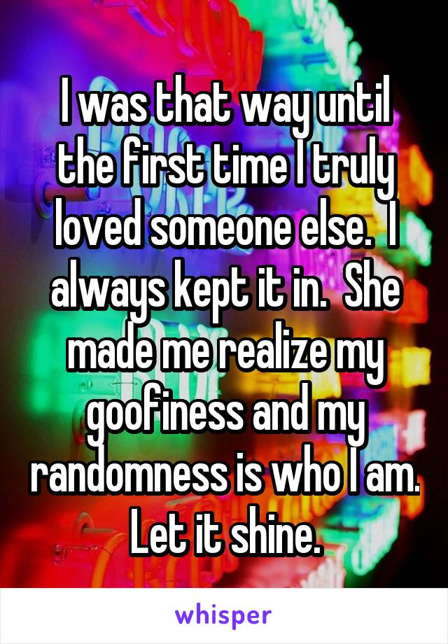 I was that way until the first time I truly loved someone else.  I always kept it in.  She made me realize my goofiness and my randomness is who I am.  Let it shine. 