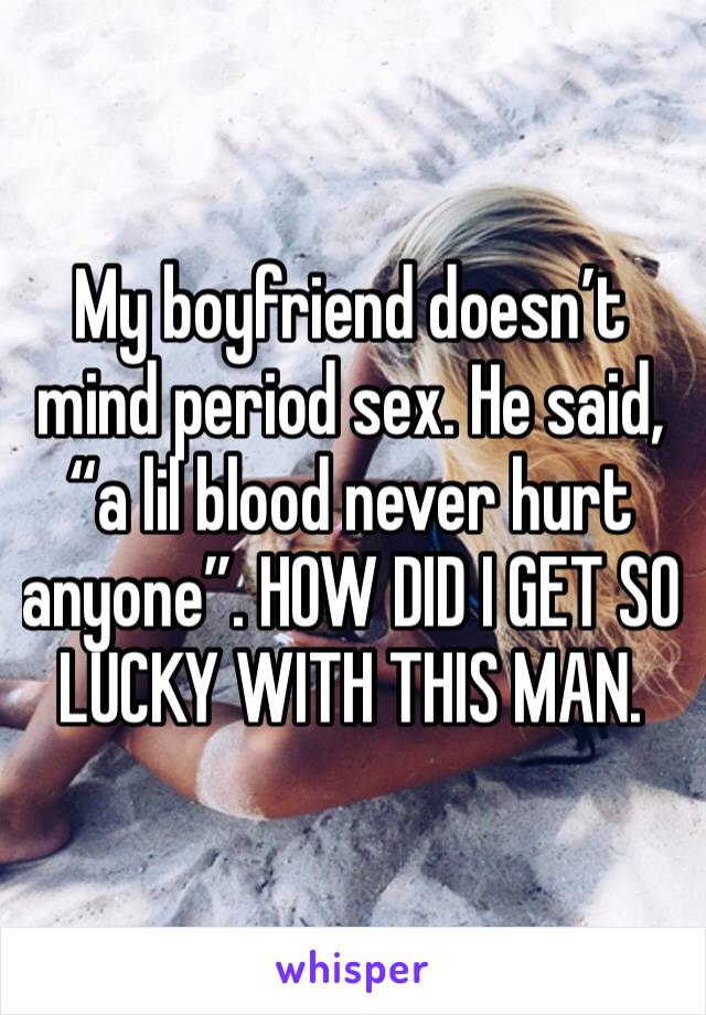My boyfriend doesn’t mind period sex. He said, “a lil blood never hurt anyone”. HOW DID I GET SO LUCKY WITH THIS MAN.