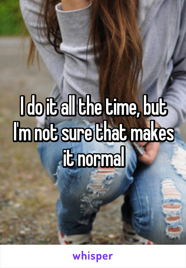 I do it all the time, but I'm not sure that makes it normal
