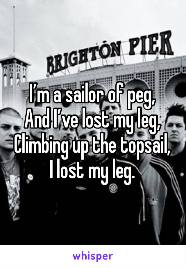 I’m a sailor of peg,
And I’ve lost my leg,
Climbing up the topsail,
I lost my leg.