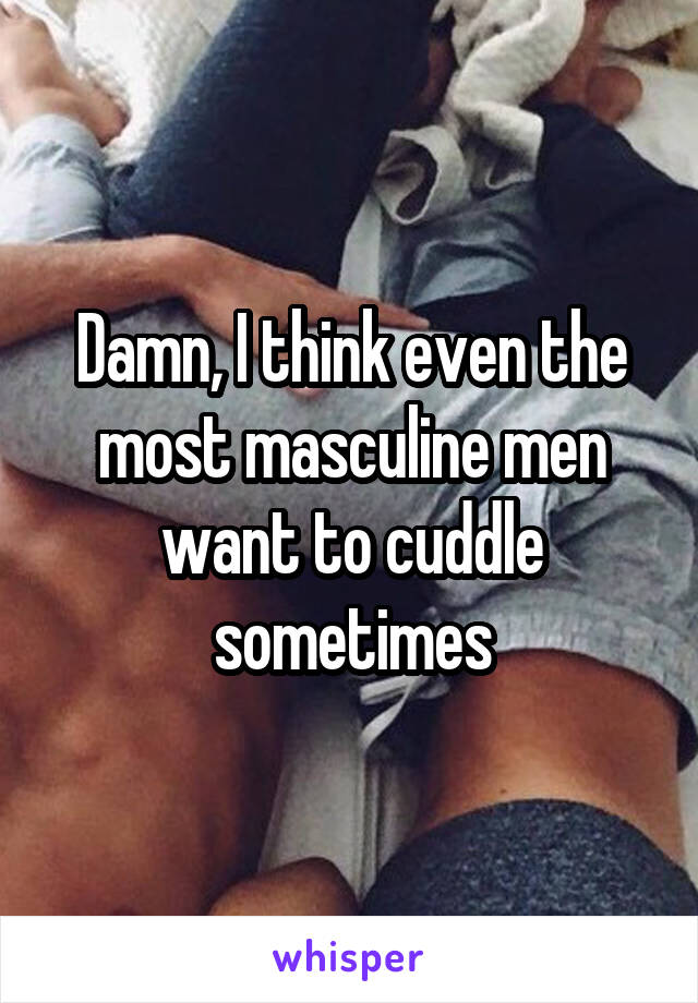 Damn, I think even the most masculine men want to cuddle sometimes