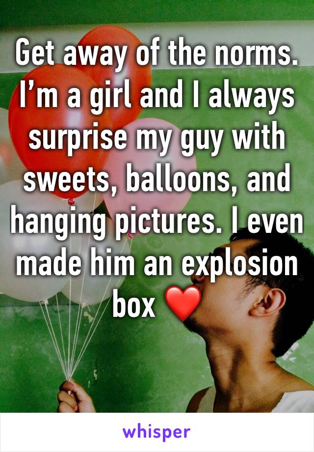 Get away of the norms. I’m a girl and I always surprise my guy with sweets, balloons, and hanging pictures. I even made him an explosion box ❤️