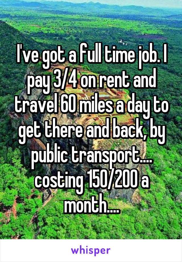 I've got a full time job. I pay 3/4 on rent and travel 60 miles a day to get there and back, by public transport.... costing 150/200 a month....
