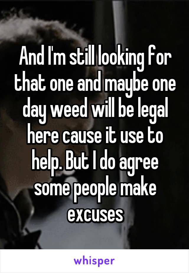 And I'm still looking for that one and maybe one day weed will be legal here cause it use to help. But I do agree some people make excuses