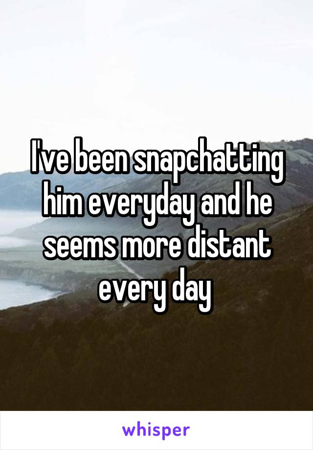 I've been snapchatting him everyday and he seems more distant every day 