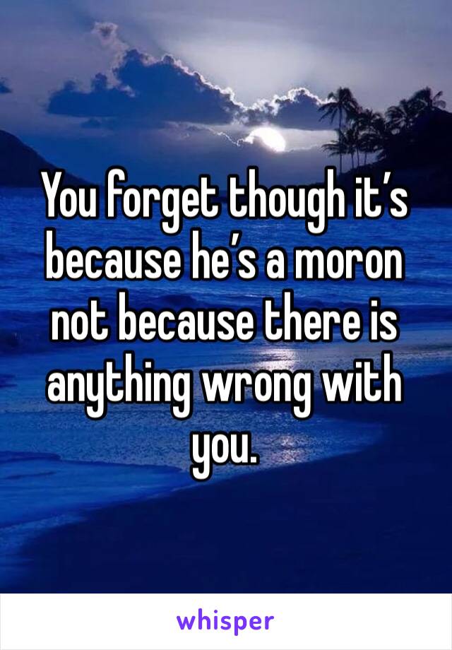 You forget though it’s because he’s a moron not because there is anything wrong with you.   
