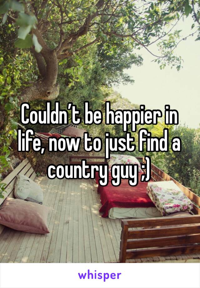 Couldn’t be happier in life, now to just find a country guy ;)