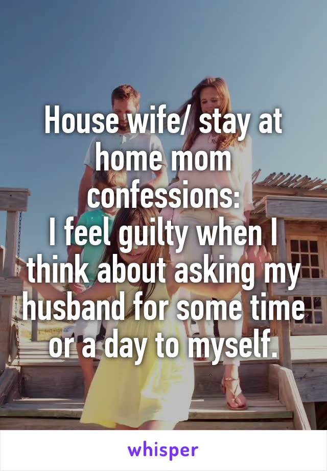 House wife/ stay at home mom confessions:
I feel guilty when I think about asking my husband for some time or a day to myself.