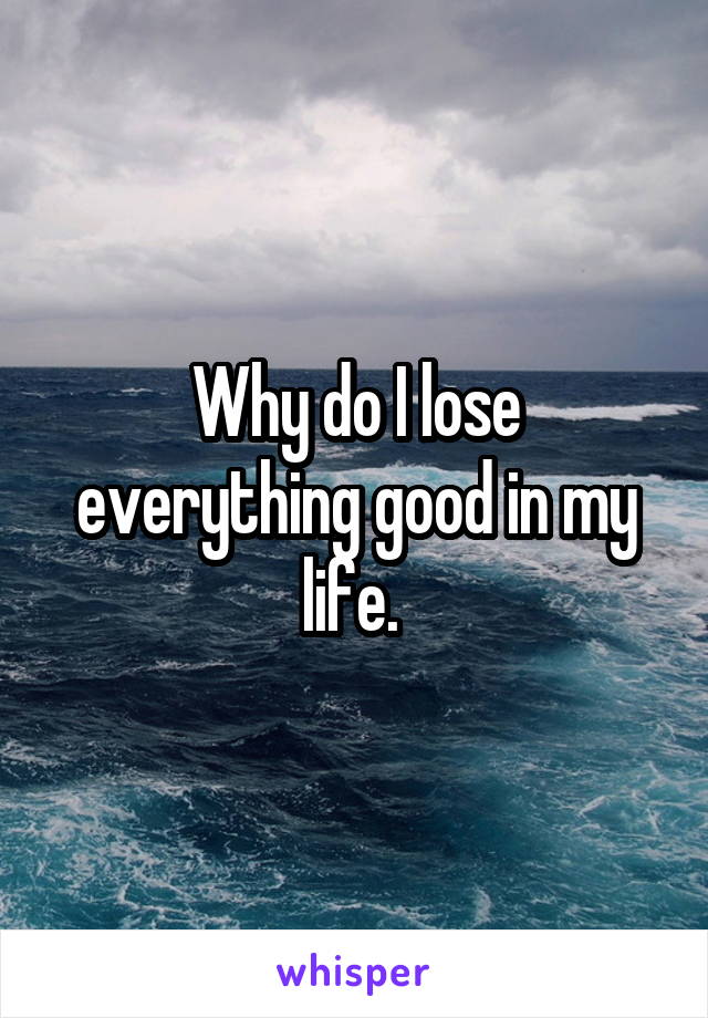 Why do I lose everything good in my life. 