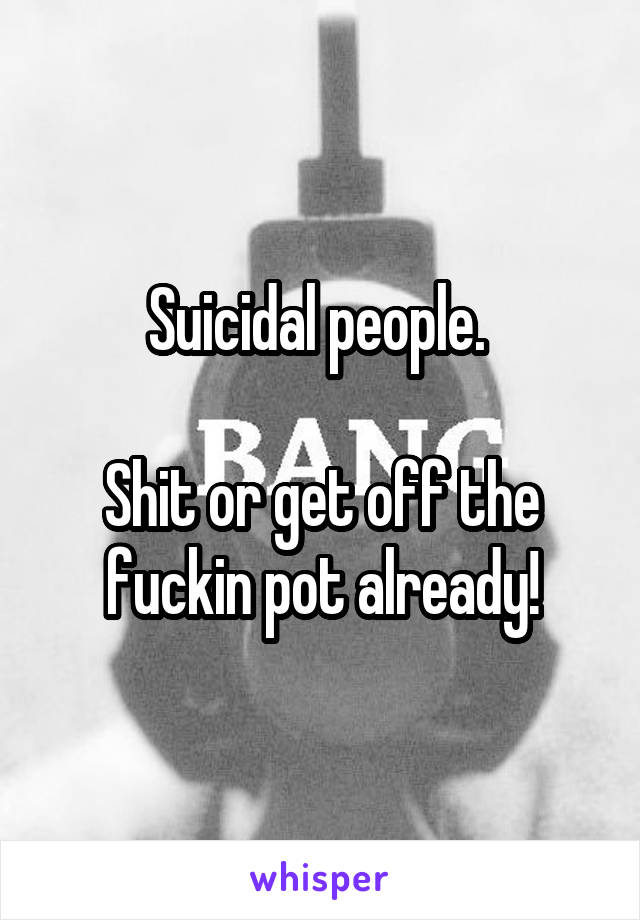 Suicidal people. 

Shit or get off the fuckin pot already!