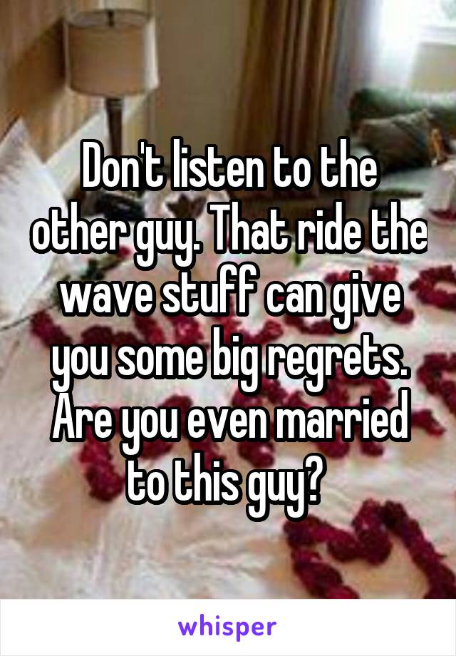 Don't listen to the other guy. That ride the wave stuff can give you some big regrets. Are you even married to this guy? 