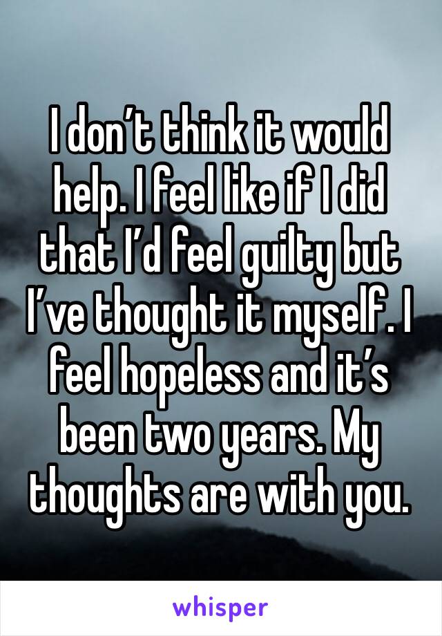 I don’t think it would help. I feel like if I did that I’d feel guilty but I’ve thought it myself. I feel hopeless and it’s been two years. My thoughts are with you. 
