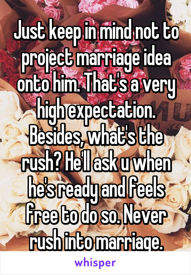 Just keep in mind not to project marriage idea onto him. That's a very high expectation. Besides, what's the rush? He'll ask u when he's ready and feels free to do so. Never rush into marriage.