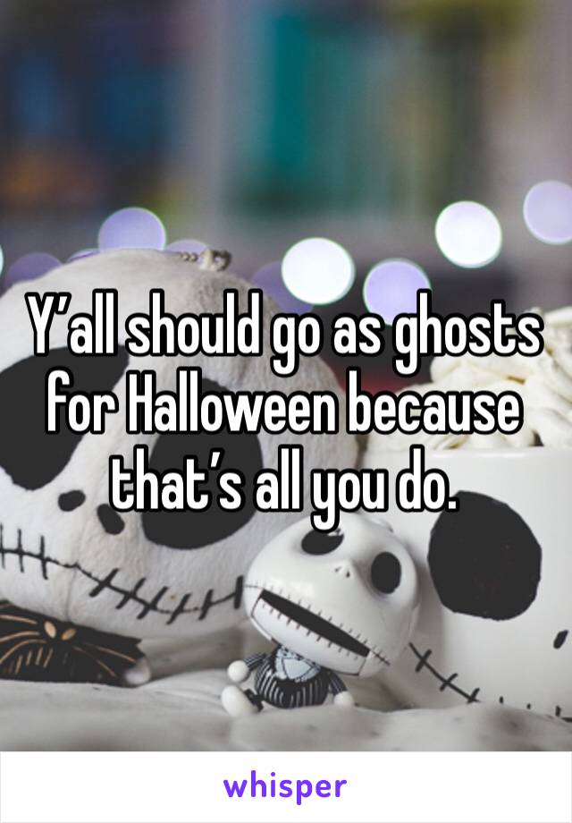 Y’all should go as ghosts for Halloween because that’s all you do. 
