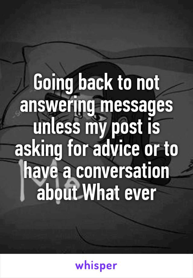 Going back to not answering messages unless my post is asking for advice or to have a conversation about What ever