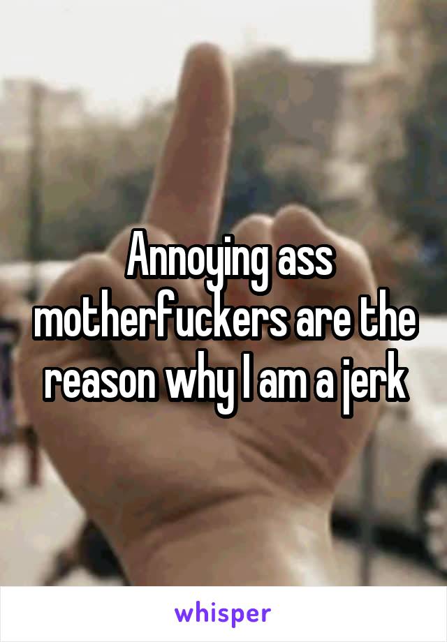  Annoying ass motherfuckers are the reason why I am a jerk