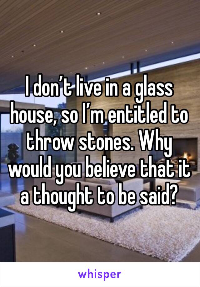 I don’t live in a glass house, so I’m entitled to throw stones. Why would you believe that it a thought to be said?