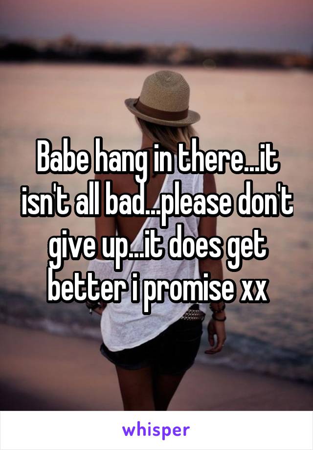 Babe hang in there...it isn't all bad...please don't give up...it does get better i promise xx