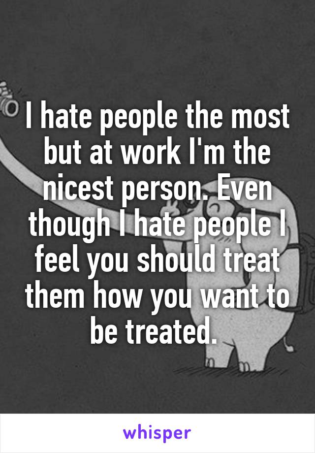 I hate people the most but at work I'm the nicest person. Even though I hate people I feel you should treat them how you want to be treated. 