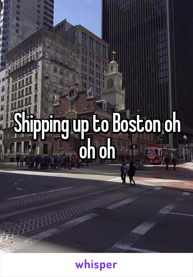 Shipping up to Boston oh oh oh