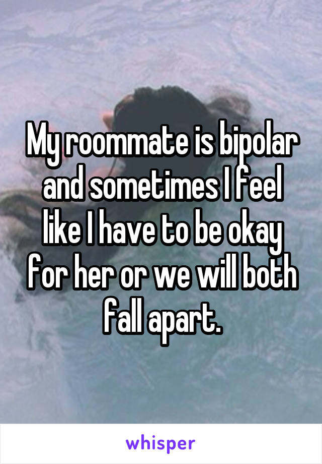 My roommate is bipolar and sometimes I feel like I have to be okay for her or we will both fall apart.