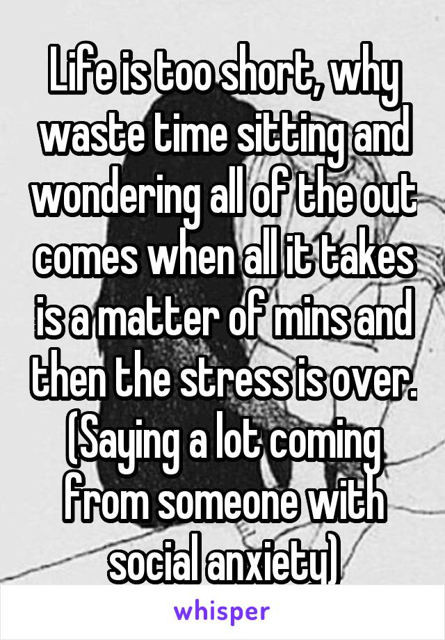 Life is too short, why waste time sitting and wondering all of the out comes when all it takes is a matter of mins and then the stress is over. (Saying a lot coming from someone with social anxiety)