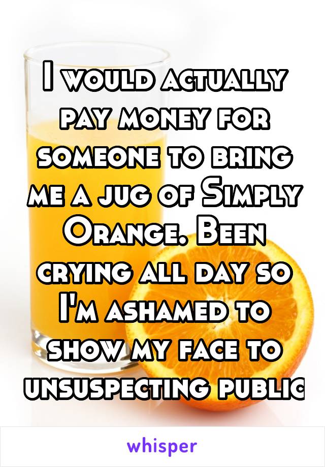 I would actually pay money for someone to bring me a jug of Simply Orange. Been crying all day so I'm ashamed to show my face to unsuspecting public